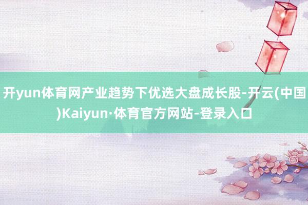 开yun体育网产业趋势下优选大盘成长股-开云(中国)Kaiyun·体育官方网站-登录入口