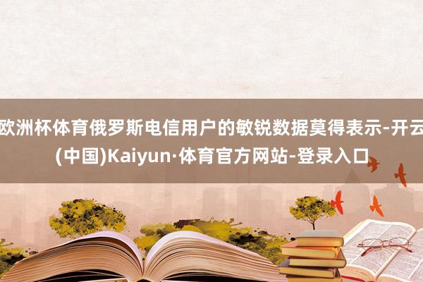 欧洲杯体育俄罗斯电信用户的敏锐数据莫得表示-开云(中国)Kaiyun·体育官方网站-登录入口
