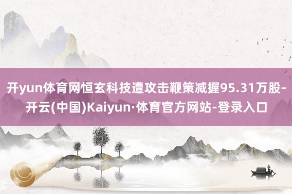 开yun体育网恒玄科技遭攻击鞭策减握95.31万股-开云(中国)Kaiyun·体育官方网站-登录入口