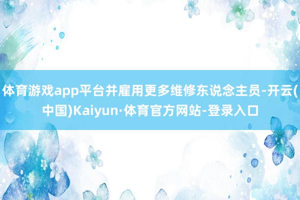 体育游戏app平台并雇用更多维修东说念主员-开云(中国)Kaiyun·体育官方网站-登录入口