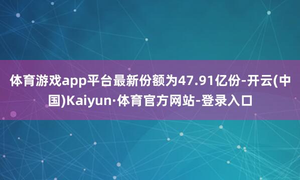 体育游戏app平台最新份额为47.91亿份-开云(中国)Kaiyun·体育官方网站-登录入口