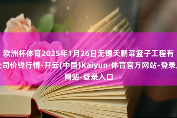 欧洲杯体育2025年1月26日无锡天鹏菜篮子工程有限公司价钱行情-开云(中国)Kaiyun·体育官方网站-登录入口