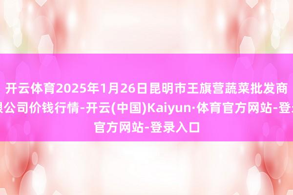开云体育2025年1月26日昆明市王旗营蔬菜批发商场有限公司价钱行情-开云(中国)Kaiyun·体育官方网站-登录入口