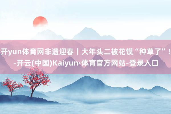 开yun体育网非遗迎春｜大年头二被花馍“种草了”！-开云(中国)Kaiyun·体育官方网站-登录入口