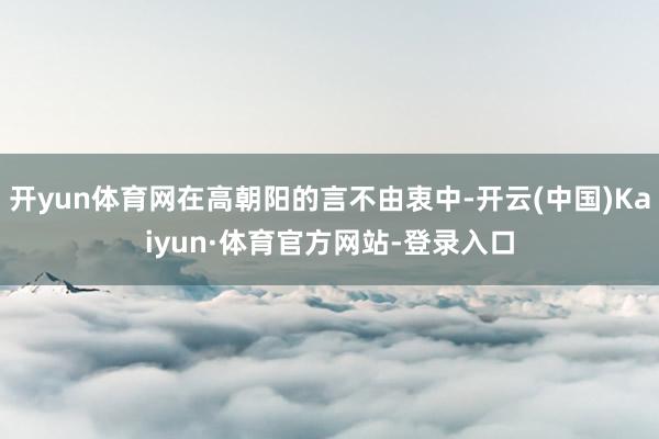 开yun体育网在高朝阳的言不由衷中-开云(中国)Kaiyun·体育官方网站-登录入口
