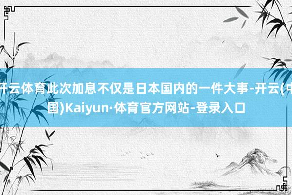 开云体育此次加息不仅是日本国内的一件大事-开云(中国)Kaiyun·体育官方网站-登录入口