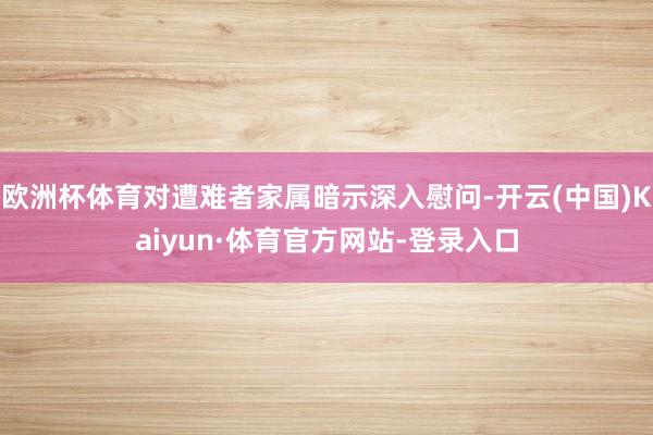 欧洲杯体育对遭难者家属暗示深入慰问-开云(中国)Kaiyun·体育官方网站-登录入口