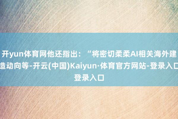 开yun体育网他还指出：“将密切柔柔AI相关海外建造动向等-开云(中国)Kaiyun·体育官方网站-登录入口