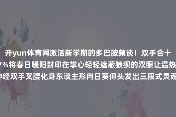 开yun体育网激活新学期的多巴胺频谈!双手合十快速摩擦生热张开剩余77%将春日暖阳封印在掌心轻轻遮蔽狼狈的双眼让温热的能量流进每根神经双手叉腰化身东谈主形向日葵仰头发出三段式灵魂笑声