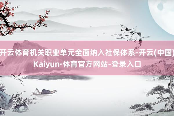 开云体育机关职业单元全面纳入社保体系-开云(中国)Kaiyun·体育官方网站-登录入口