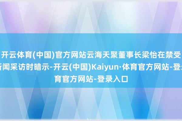 开云体育(中国)官方网站云海天聚董事长梁怡在禁受滂沱新闻采访时暗示-开云(中国)Kaiyun·体育官方网站-登录入口