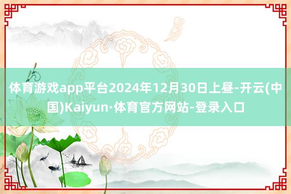 体育游戏app平台2024年12月30日上昼-开云(中国)Kaiyun·体育官方网站-登录入口