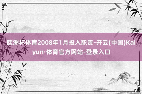 欧洲杯体育2008年1月投入职责-开云(中国)Kaiyun·体育官方网站-登录入口