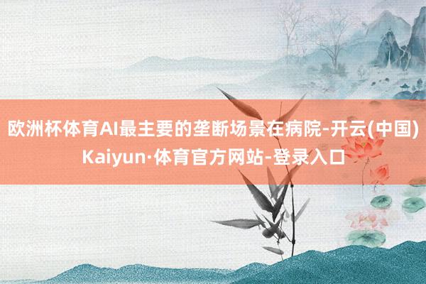 欧洲杯体育AI最主要的垄断场景在病院-开云(中国)Kaiyun·体育官方网站-登录入口