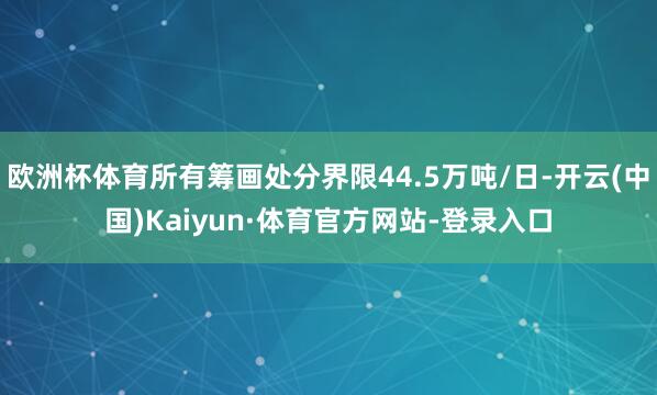 欧洲杯体育所有筹画处分界限44.5万吨/日-开云(中国)Kaiyun·体育官方网站-登录入口
