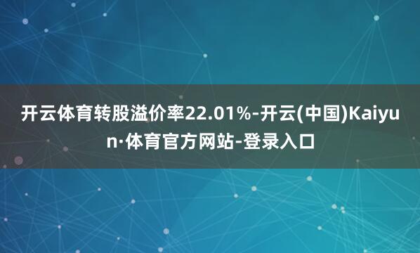 开云体育转股溢价率22.01%-开云(中国)Kaiyun·体育官方网站-登录入口