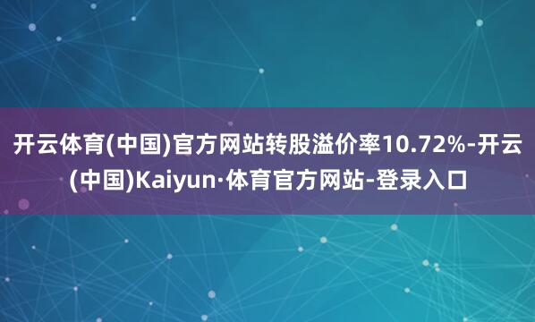 开云体育(中国)官方网站转股溢价率10.72%-开云(中国)Kaiyun·体育官方网站-登录入口