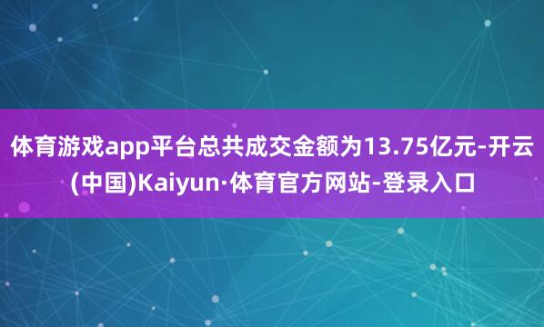 体育游戏app平台总共成交金额为13.75亿元-开云(中国)Kaiyun·体育官方网站-登录入口