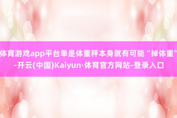 体育游戏app平台单是体重秤本身就有可能“掉体重”-开云(中国)Kaiyun·体育官方网站-登录入口