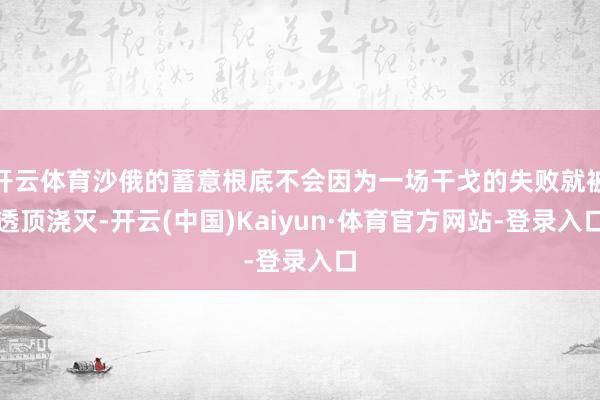 开云体育沙俄的蓄意根底不会因为一场干戈的失败就被透顶浇灭-开云(中国)Kaiyun·体育官方网站-登录入口