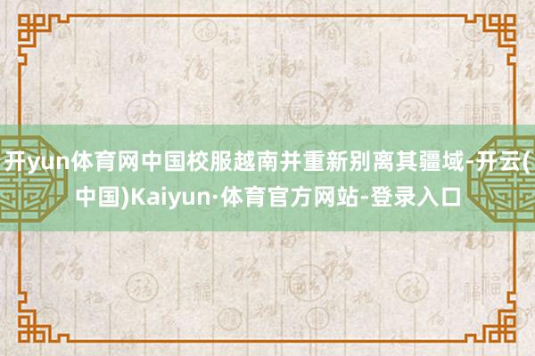 开yun体育网中国校服越南并重新别离其疆域-开云(中国)Kaiyun·体育官方网站-登录入口