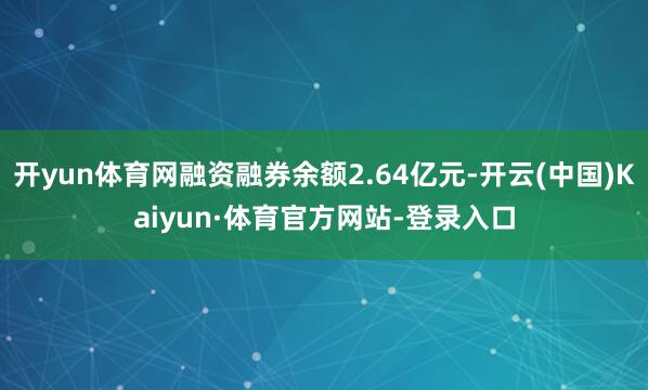 开yun体育网融资融券余额2.64亿元-开云(中国)Kaiyun·体育官方网站-登录入口