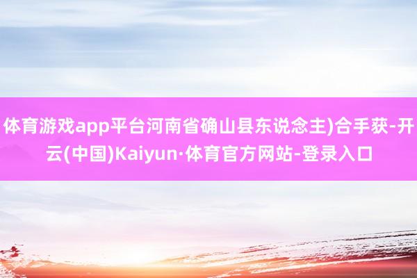 体育游戏app平台河南省确山县东说念主)合手获-开云(中国)Kaiyun·体育官方网站-登录入口