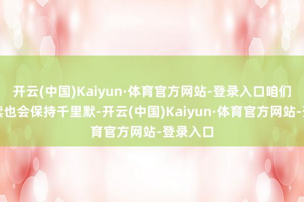 开云(中国)Kaiyun·体育官方网站-登录入口咱们可能后续也会保持千里默-开云(中国)Kaiyun·体育官方网站-登录入口
