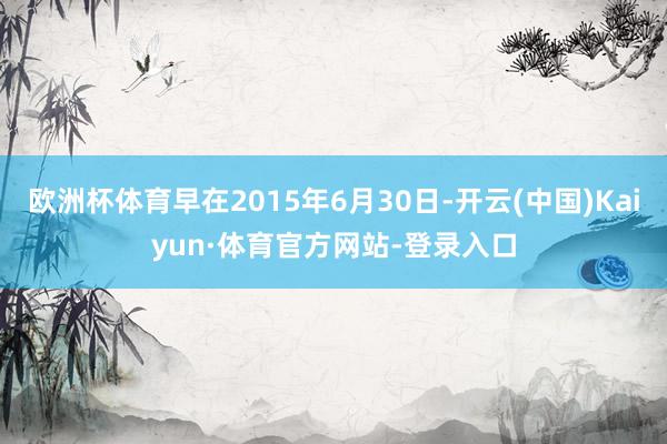欧洲杯体育早在2015年6月30日-开云(中国)Kaiyun·体育官方网站-登录入口
