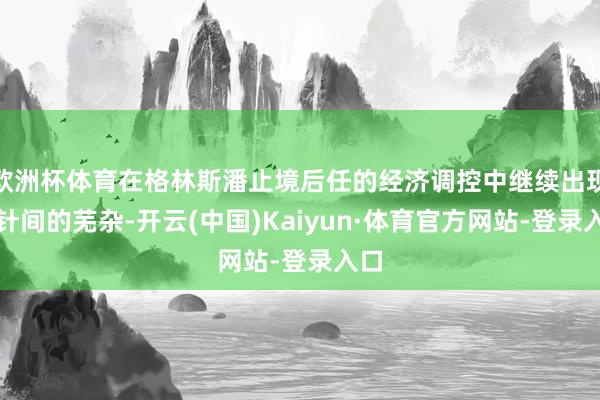 欧洲杯体育在格林斯潘止境后任的经济调控中继续出现方针间的芜杂-开云(中国)Kaiyun·体育官方网站-登录入口
