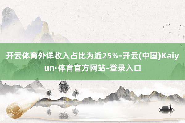 开云体育外洋收入占比为近25%-开云(中国)Kaiyun·体育官方网站-登录入口