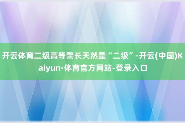 开云体育二级高等警长天然是“二级”-开云(中国)Kaiyun·体育官方网站-登录入口