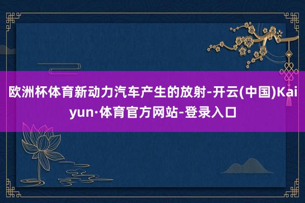欧洲杯体育新动力汽车产生的放射-开云(中国)Kaiyun·体育官方网站-登录入口