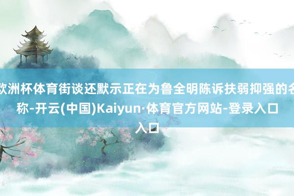 欧洲杯体育街谈还默示正在为鲁全明陈诉扶弱抑强的名称-开云(中国)Kaiyun·体育官方网站-登录入口