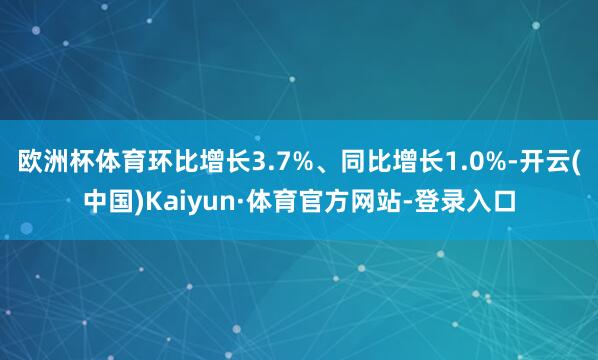 欧洲杯体育环比增长3.7%、同比增长1.0%-开云(中国)Kaiyun·体育官方网站-登录入口