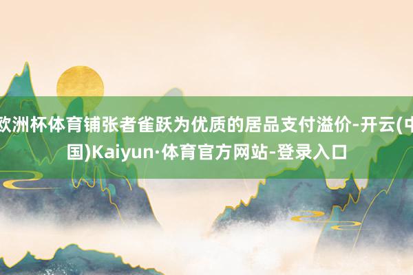 欧洲杯体育铺张者雀跃为优质的居品支付溢价-开云(中国)Kaiyun·体育官方网站-登录入口