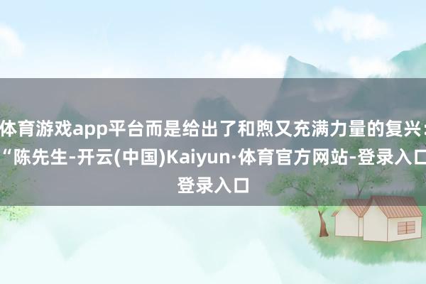 体育游戏app平台而是给出了和煦又充满力量的复兴：“陈先生-开云(中国)Kaiyun·体育官方网站-登录入口
