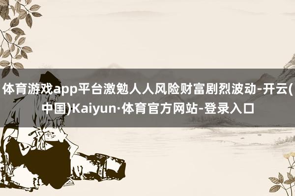 体育游戏app平台激勉人人风险财富剧烈波动-开云(中国)Kaiyun·体育官方网站-登录入口