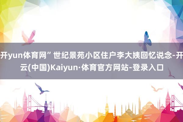 开yun体育网”世纪景苑小区住户李大姨回忆说念-开云(中国)Kaiyun·体育官方网站-登录入口