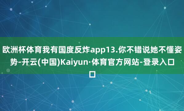 欧洲杯体育我有国度反炸app13.你不错说她不懂姿势-开云(中国)Kaiyun·体育官方网站-登录入口