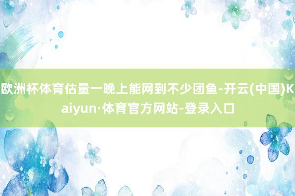 欧洲杯体育估量一晚上能网到不少团鱼-开云(中国)Kaiyun·体育官方网站-登录入口