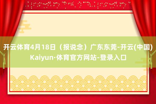 开云体育4月18日（报说念）广东东莞-开云(中国)Kaiyun·体育官方网站-登录入口