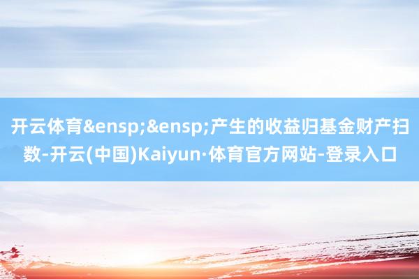 开云体育&ensp;&ensp;产生的收益归基金财产扫数-开云(中国)Kaiyun·体育官方网站-登录入口