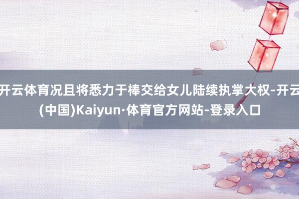 开云体育况且将悉力于棒交给女儿陆续执掌大权-开云(中国)Kaiyun·体育官方网站-登录入口