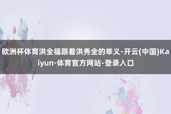 欧洲杯体育洪全福跟着洪秀全的举义-开云(中国)Kaiyun·体育官方网站-登录入口