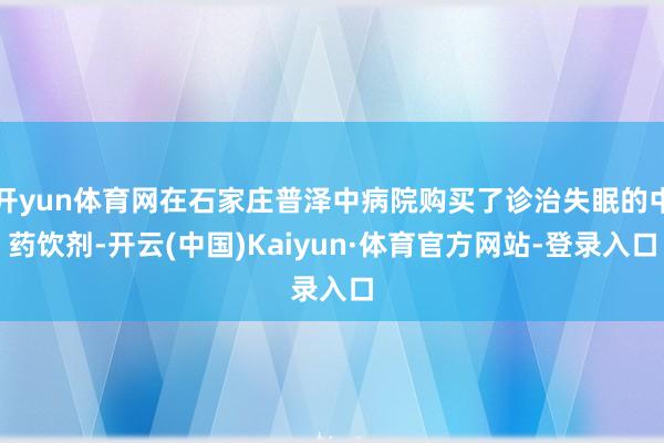 开yun体育网在石家庄普泽中病院购买了诊治失眠的中药饮剂-开云(中国)Kaiyun·体育官方网站-登录入口
