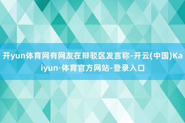 开yun体育网有网友在辩驳区发言称-开云(中国)Kaiyun·体育官方网站-登录入口