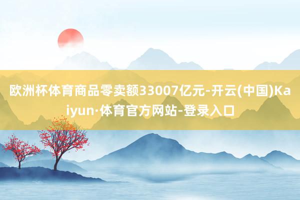 欧洲杯体育商品零卖额33007亿元-开云(中国)Kaiyun·体育官方网站-登录入口
