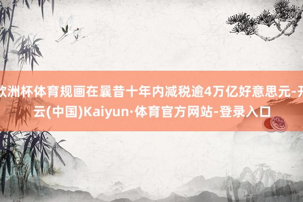 欧洲杯体育规画在曩昔十年内减税逾4万亿好意思元-开云(中国)Kaiyun·体育官方网站-登录入口