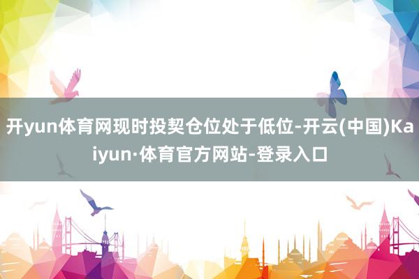 开yun体育网现时投契仓位处于低位-开云(中国)Kaiyun·体育官方网站-登录入口